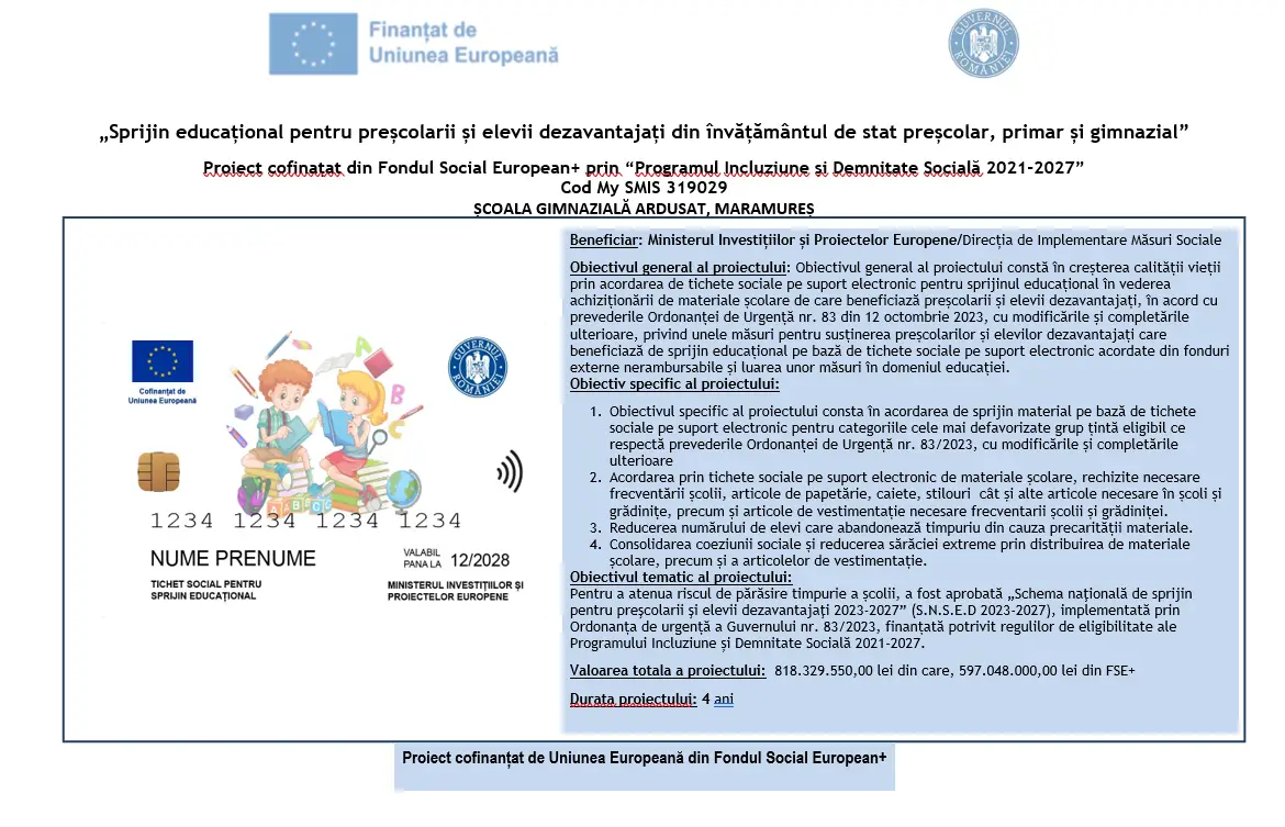 Sprijin educațional pentru preșcolarii și elevii dezavantajați din învățământul de stat preșcolar, primar și gimnazial Proiect cofinanțat din Fondul Social European+ prin Programul Incluziune și Demnitate Socială 2021–2027 Cod MySMIS: 319029 Unitatea de implementare: Școala Gimnazială Ardusat, Maramureș Beneficiar: Ministerul Investițiilor și Proiectelor Europene / Direcția de Implementare Măsuri Sociale Obiectivul general al proiectului Obiectivul general al proiectului constă în creșterea calității vieții prin acordarea de tichete sociale pe suport electronic pentru sprijin educațional, destinate achiziționării de materiale școlare necesare preșcolarilor și elevilor dezavantajați. Măsura este implementată în conformitate cu prevederile Ordonanței de Urgență nr. 83 din 12 octombrie 2023, cu modificările și completările ulterioare, privind susținerea preșcolarilor și elevilor dezavantajați, prin acordarea de sprijin educațional finanțat din fonduri externe nerambursabile. Obiective specifice Acordarea de sprijin material, sub formă de tichete sociale pe suport electronic, pentru categoriile cele mai defavorizate din grupul țintă eligibil. Asigurarea de materiale școlare necesare frecventării școlii și grădiniței, precum: rechizite articole de papetărie caiete instrumente de scris alte materiale educaționale articole de vestimentație necesare Reducerea numărului de elevi care părăsesc timpuriu școala din cauza dificultăților materiale. Consolidarea coeziunii sociale și reducerea sărăciei extreme prin sprijin educațional și material. Obiectiv tematic Pentru diminuarea riscului de abandon școlar, a fost aprobată: Schema națională de sprijin pentru preșcolarii și elevii dezavantajați 2023–2027 (S.N.S.E.D. 2023–2027) Aceasta este implementată prin Ordonanța de Urgență a Guvernului nr. 83/2023 și finanțată conform regulilor de eligibilitate ale Programului Incluziune și Demnitate Socială 2021–2027. Valoarea proiectului Valoarea totală: 818.329.550,00 lei Finanțare FSE+: 597.048.000,00 lei Durata proiectului 4 ani Finanțare Proiect cofinanțat de Uniunea Europeană din Fondul Social European+